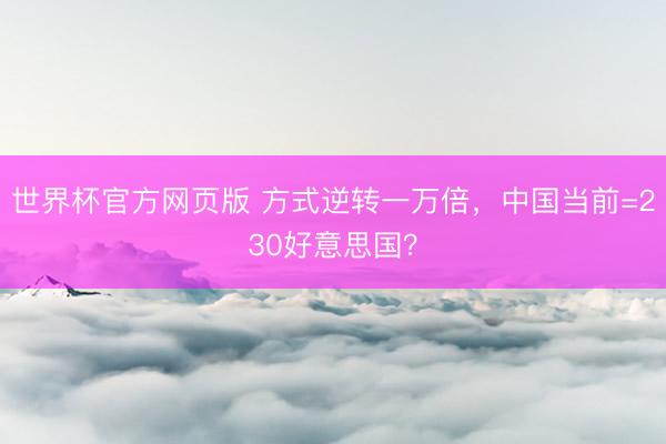世界杯官方网页版 方式逆转一万倍，中国当前=230好意思国？