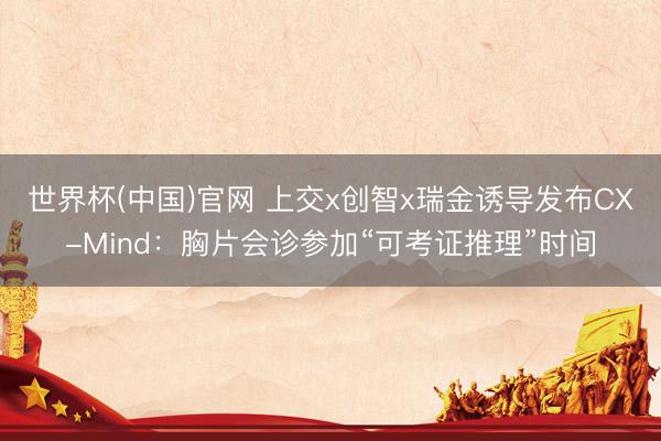 世界杯(中国)官网 上交x创智x瑞金诱导发布CX-Mind：胸片会诊参加“可考证推理”时间