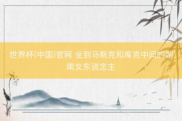 世界杯(中国)官网 坐到马斯克和库克中间的湖南女东说念主