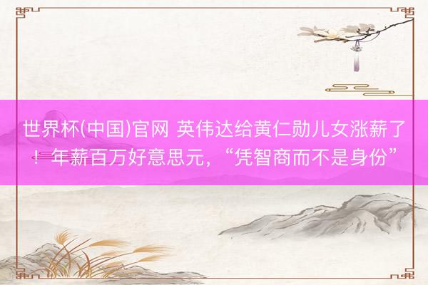 世界杯(中国)官网 英伟达给黄仁勋儿女涨薪了！年薪百万好意思元，“凭智商而不是身份”