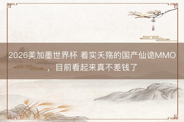 2026美加墨世界杯 着实夭殇的国产仙诡MMO，目前看起来真不差钱了