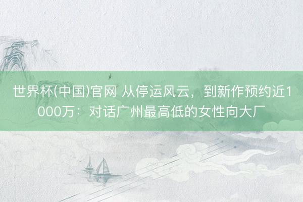 世界杯(中国)官网 从停运风云，到新作预约近1000万：对话广州最高低的女性向大厂
