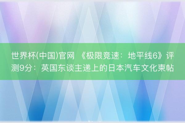 世界杯(中国)官网 《极限竞速：地平线6》评测9分：英国东谈主递上的日本汽车文化柬帖