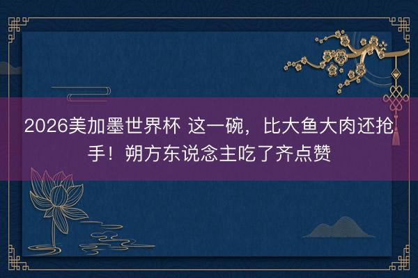 2026美加墨世界杯 这一碗,比大鱼大肉还抢手!朔方东说念主吃了齐点赞