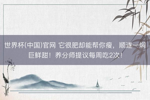 世界杯(中国)官网 它很肥却能帮你瘦，顺遂一焖巨鲜甜！养分师提议每周吃2次！