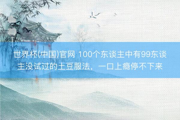 世界杯(中国)官网 100个东谈主中有99东谈主没试过的土豆服法，一口上瘾停不下来