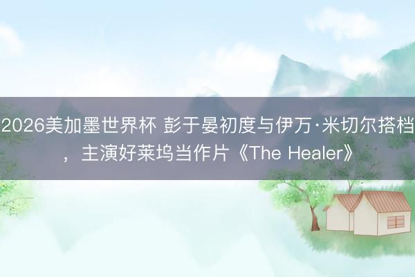 2026美加墨世界杯 彭于晏初度与伊万·米切尔搭档,主演好莱坞当作片《The Healer》