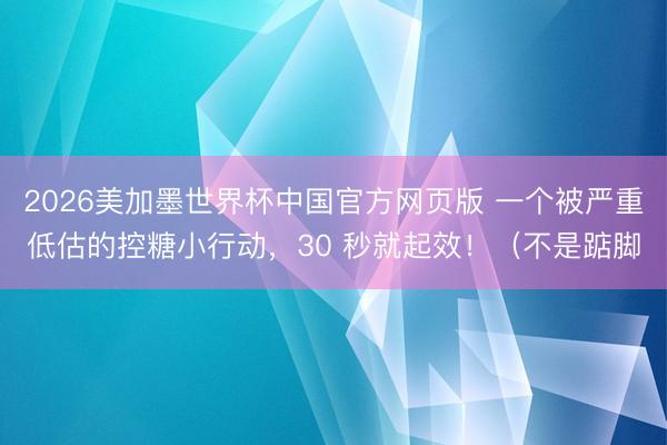 2026美加墨世界杯中国官方网页版 一个被严重低估的控糖小行动，30 秒就起效！（不是踮脚