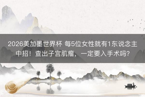 2026美加墨世界杯 每5位女性就有1东说念主中招！查出子宫肌瘤，一定要入手术吗？