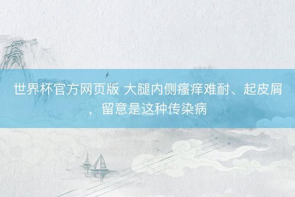 世界杯官方网页版 大腿内侧瘙痒难耐、起皮屑，留意是这种传染病