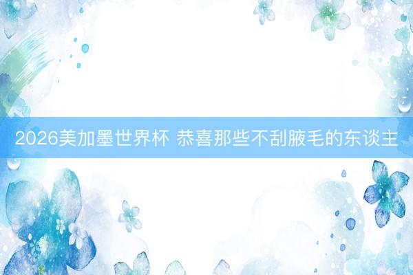 2026美加墨世界杯 恭喜那些不刮腋毛的东谈主