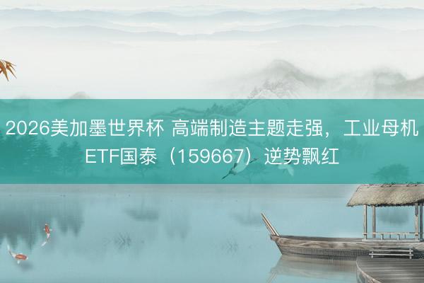 2026美加墨世界杯 高端制造主题走强，工业母机ETF国泰（159667）逆势飘红