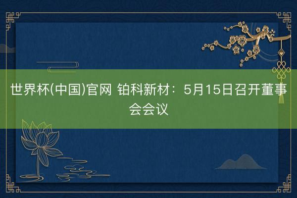 世界杯(中国)官网 铂科新材：5月15日召开董事会会议