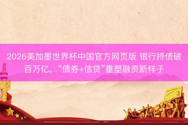 2026美加墨世界杯中国官方网页版 银行持债破百万亿，“债券+信贷”重塑融资新样子