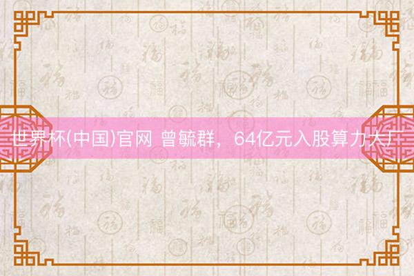 世界杯(中国)官网 曾毓群，64亿元入股算力大厂