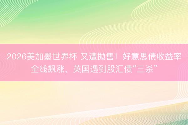 2026美加墨世界杯 又遭抛售！好意思债收益率全线飙涨，英国遇到股汇债“三杀”