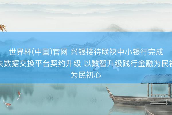世界杯(中国)官网 兴银接待联袂中小银行完成中央数据交换平台契约升级 以数智升级践行金融为民初心
