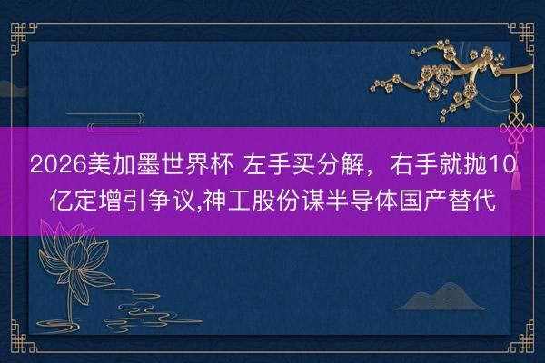 2026美加墨世界杯 左手买分解，右手就抛10亿定增引争议，神工股份谋半导体国产替代