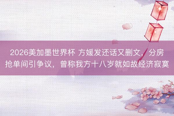 2026美加墨世界杯 方媛发还话又删文，分房抢单间引争议，曾称我方十八岁就如故经济寂寞