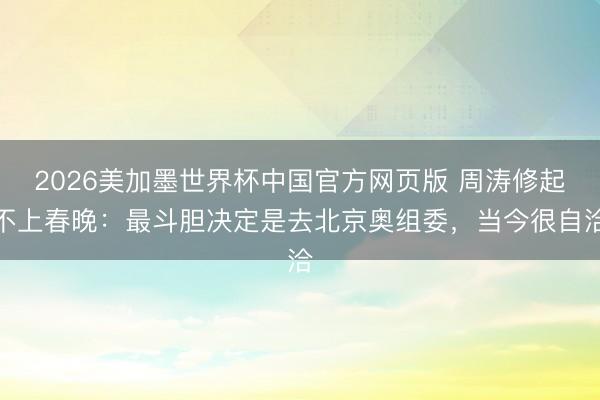 2026美加墨世界杯中国官方网页版 周涛修起不上春晚：最斗胆决定是去北京奥组委，当今很自洽