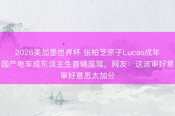2026美加墨世界杯 张柏芝宗子Lucas成年礼曝光，国产电车成东谈主生首辆座驾，网友：这波审好意思太加分