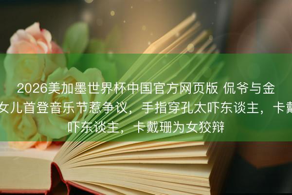 2026美加墨世界杯中国官方网页版 侃爷与金卡戴珊12岁女儿首登音乐节惹争议,手指穿孔太吓东谈主,卡戴珊为女狡辩