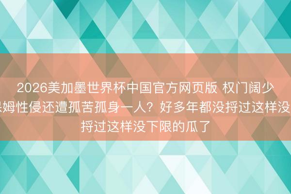 2026美加墨世界杯中国官方网页版 权门阔少被亲哥和保姆性侵还遭孤苦孤身一人？好多年都没捋过这样没下限的瓜了