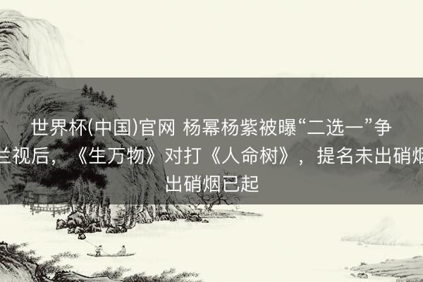 世界杯(中国)官网 杨幂杨紫被曝“二选一”争白玉兰视后，《生万物》对打《人命树》，提名未出硝烟已起
