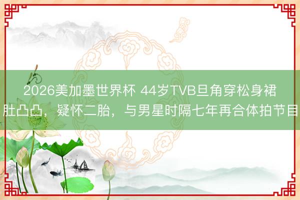 2026美加墨世界杯 44岁TVB旦角穿松身裙肚凸凸，疑怀二胎，与男星时隔七年再合体拍节目