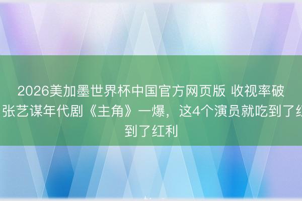2026美加墨世界杯中国官方网页版 收视率破3,张艺谋年代剧《主角》一爆,这4个演员就吃到了红利