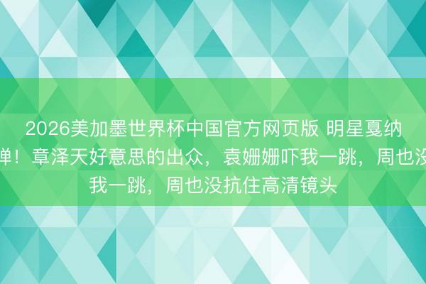2026美加墨世界杯中国官方网页版 明星戛纳外媒生图第二弹！章泽天好意思的出众，袁姗姗吓我一跳，周也没抗住高清镜头