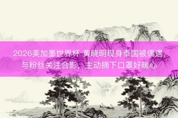 2026美加墨世界杯 黄晓明现身泰国被偶遇,与粉丝关注合影,主动摘下口罩好暖心