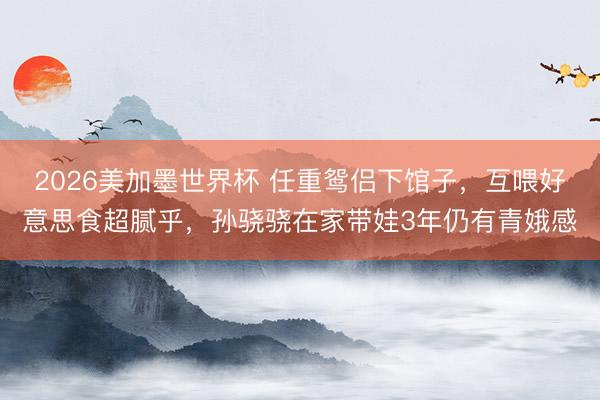 2026美加墨世界杯 任重鸳侣下馆子，互喂好意思食超腻乎，孙骁骁在家带娃3年仍有青娥感