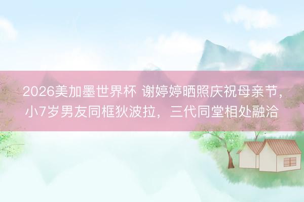 2026美加墨世界杯 谢婷婷晒照庆祝母亲节,小7岁男友同框狄波拉,三代同堂相处融洽