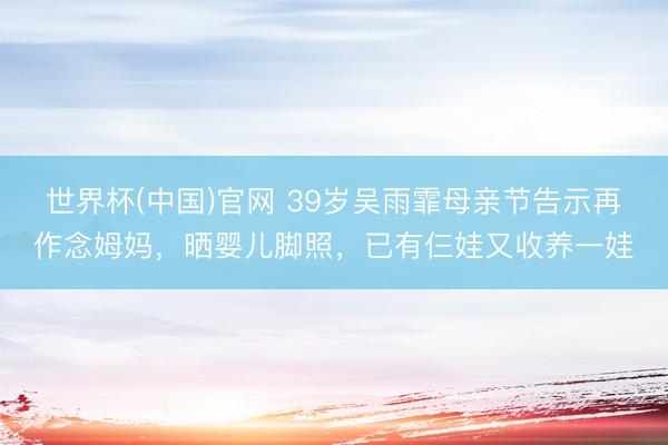 世界杯(中国)官网 39岁吴雨霏母亲节告示再作念姆妈，晒婴儿脚照，已有仨娃又收养一娃
