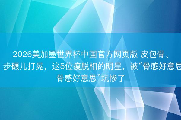 2026美加墨世界杯中国官方网页版 皮包骨、筷子腿、步碾儿打晃，这5位瘦脱相的明星，被“骨感好意思”坑惨了