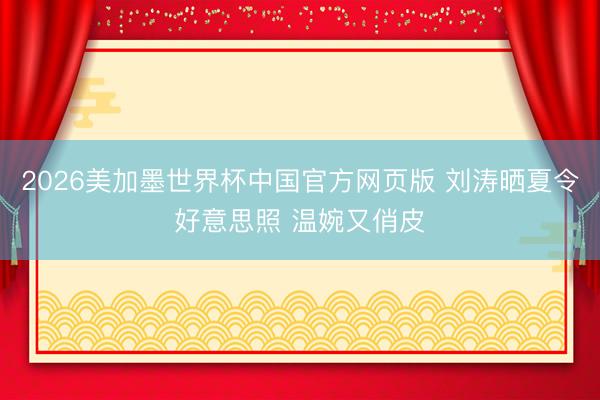 2026美加墨世界杯中国官方网页版 刘涛晒夏令好意思照 温婉又俏皮