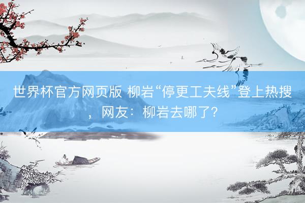 世界杯官方网页版 柳岩“停更工夫线”登上热搜，网友：柳岩去哪了？