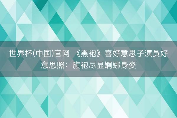 世界杯(中国)官网 《黑袍》喜好意思子演员好意思照：旗袍尽显婀娜身姿