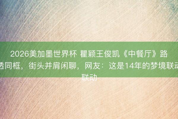 2026美加墨世界杯 瞿颖王俊凯《中餐厅》路透同框，街头并肩闲聊，网友：这是14年的梦境联动
