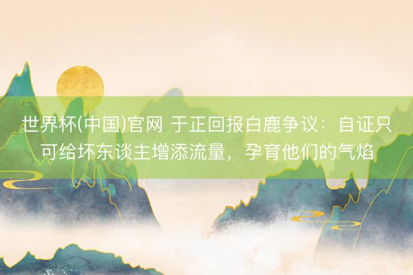 世界杯(中国)官网 于正回报白鹿争议：自证只可给坏东谈主增添流量，孕育他们的气焰