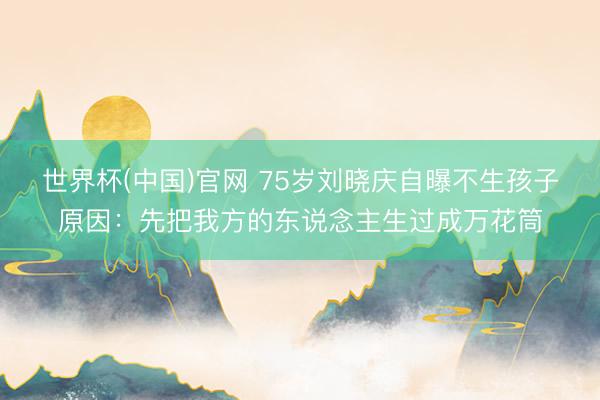 世界杯(中国)官网 75岁刘晓庆自曝不生孩子原因：先把我方的东说念主生过成万花筒