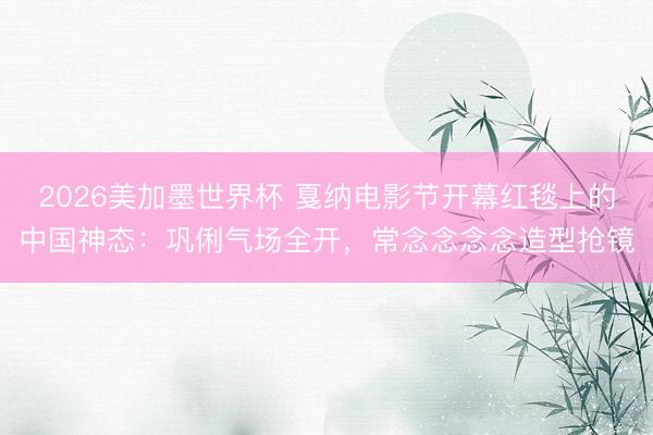 2026美加墨世界杯 戛纳电影节开幕红毯上的中国神态:巩俐气场全开,常念念念念造型抢镜