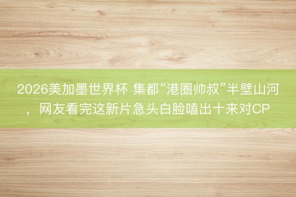 2026美加墨世界杯 集都“港圈帅叔”半壁山河，网友看完这新片急头白脸嗑出十来对CP