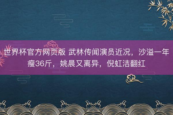 世界杯官方网页版 武林传闻演员近况，沙溢一年瘦36斤，姚晨又离异，倪虹洁翻红