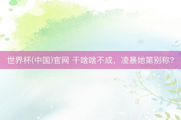 世界杯(中国)官网 干啥啥不成，凌暴她第别称？