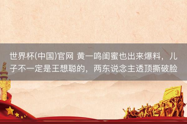 世界杯(中国)官网 黄一鸣闺蜜也出来爆料，儿子不一定是王想聪的，两东说念主透顶撕破脸