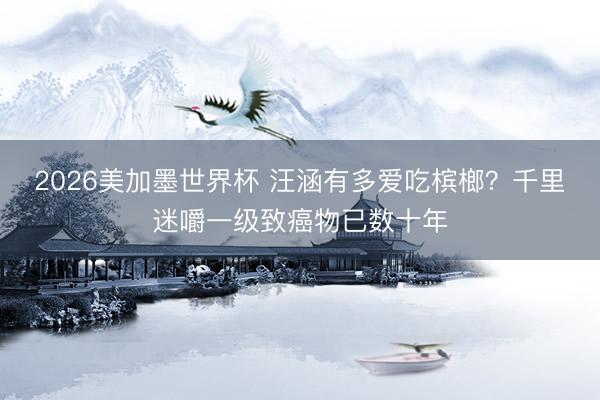 2026美加墨世界杯 汪涵有多爱吃槟榔？千里迷嚼一级致癌物已数十年