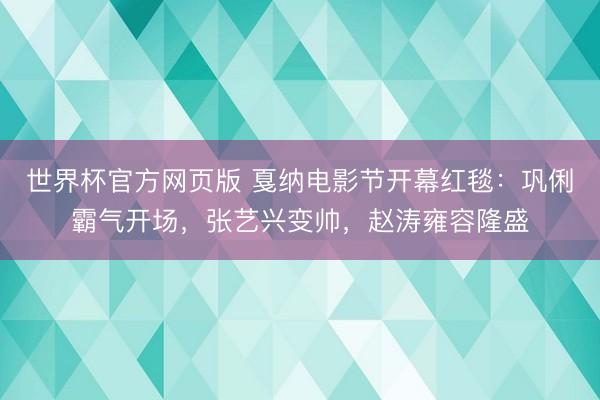 世界杯官方网页版 戛纳电影节开幕红毯：巩俐霸气开场，张艺兴变帅，赵涛雍容隆盛