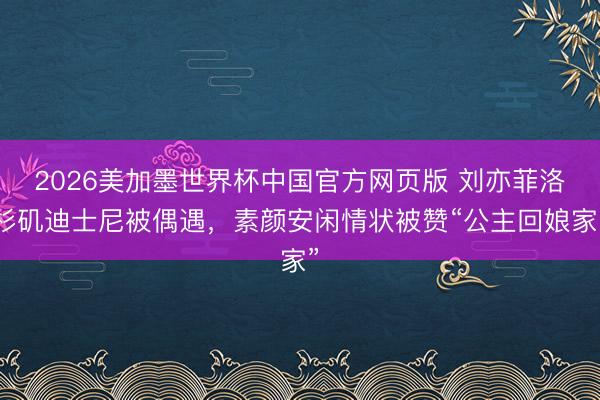 2026美加墨世界杯中国官方网页版 刘亦菲洛杉矶迪士尼被偶遇,素颜安闲情状被赞“公主回娘家”